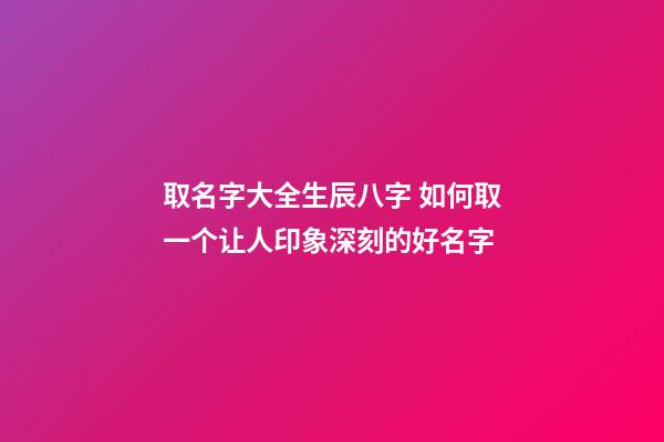 取名字大全生辰八字 如何取一个让人印象深刻的好名字